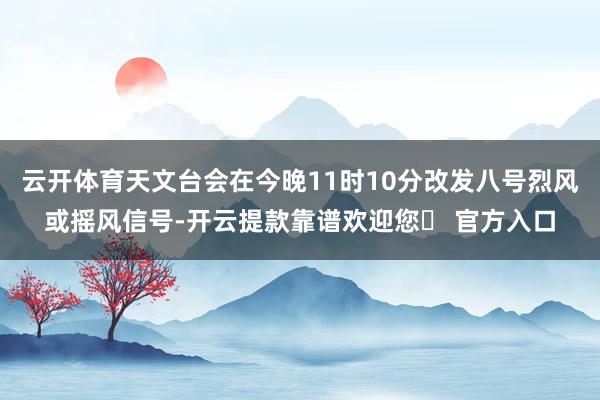 云开体育天文台会在今晚11时10分改发八号烈风或摇风信号-开云提款靠谱欢迎您✅ 官方入口