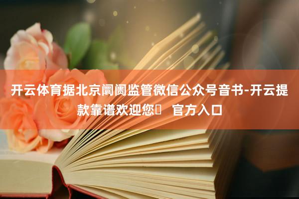 开云体育据北京阛阓监管微信公众号音书-开云提款靠谱欢迎您✅ 官方入口