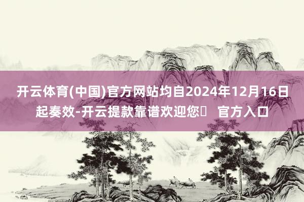 开云体育(中国)官方网站均自2024年12月16日起奏效-开云提款靠谱欢迎您✅ 官方入口