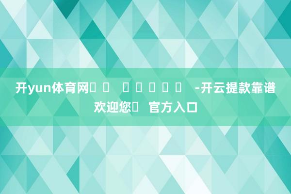 开yun体育网		  					  -开云提款靠谱欢迎您✅ 官方入口