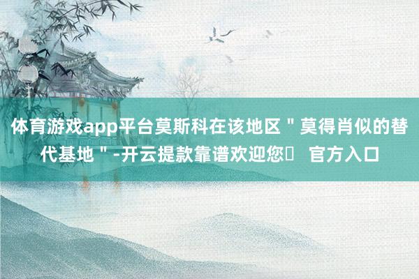 体育游戏app平台莫斯科在该地区＂莫得肖似的替代基地＂-开云提款靠谱欢迎您✅ 官方入口