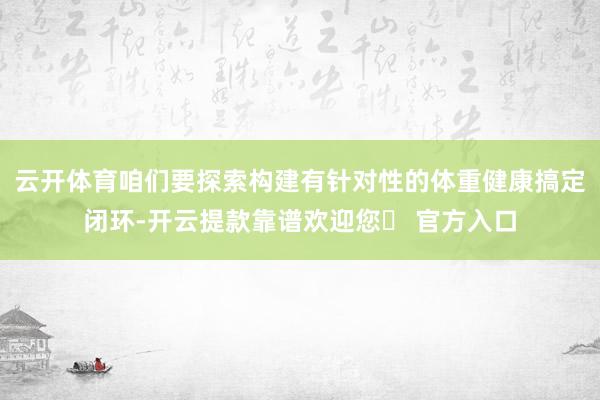 云开体育咱们要探索构建有针对性的体重健康搞定闭环-开云提款靠谱欢迎您✅ 官方入口