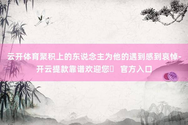云开体育聚积上的东说念主为他的遇到感到哀悼-开云提款靠谱欢迎您✅ 官方入口