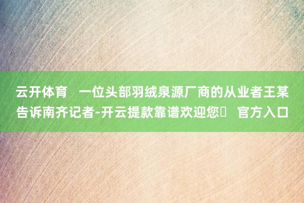 云开体育   一位头部羽绒泉源厂商的从业者王某告诉南齐记者-开云提款靠谱欢迎您✅ 官方入口