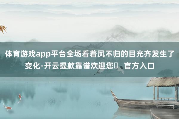 体育游戏app平台全场看着凤不归的目光齐发生了变化-开云提款靠谱欢迎您✅ 官方入口