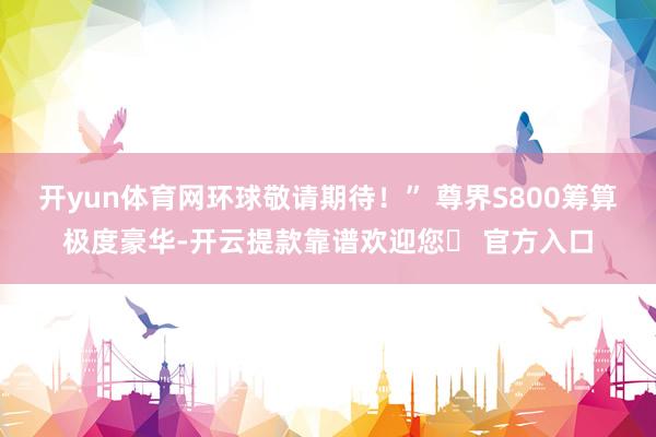 开yun体育网环球敬请期待！” 尊界S800筹算极度豪华-开云提款靠谱欢迎您✅ 官方入口