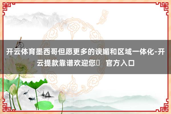 开云体育墨西哥但愿更多的谀媚和区域一体化-开云提款靠谱欢迎您✅ 官方入口