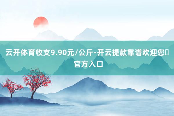 云开体育收支9.90元/公斤-开云提款靠谱欢迎您✅ 官方入口