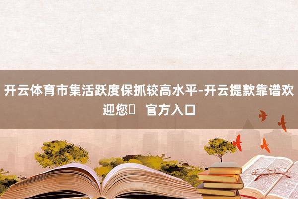 开云体育市集活跃度保抓较高水平-开云提款靠谱欢迎您✅ 官方入口