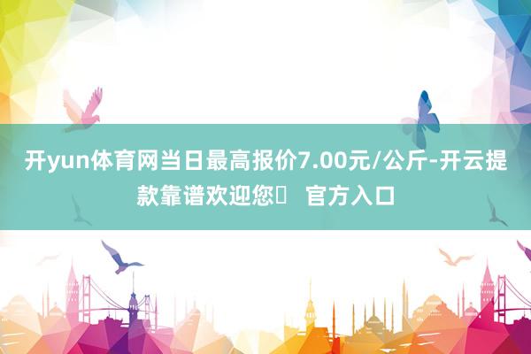 开yun体育网当日最高报价7.00元/公斤-开云提款靠谱欢迎您✅ 官方入口