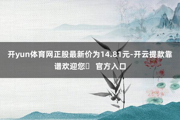 开yun体育网正股最新价为14.81元-开云提款靠谱欢迎您✅ 官方入口