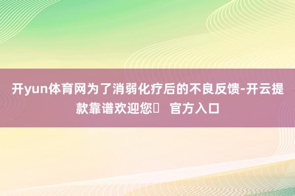 开yun体育网为了消弱化疗后的不良反馈-开云提款靠谱欢迎您✅ 官方入口