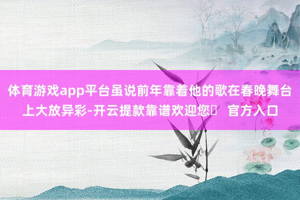 体育游戏app平台虽说前年靠着他的歌在春晚舞台上大放异彩-开云提款靠谱欢迎您✅ 官方入口