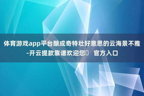 体育游戏app平台酿成奇特壮好意思的云海景不雅-开云提款靠谱欢迎您✅ 官方入口