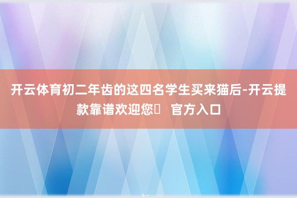 开云体育初二年齿的这四名学生买来猫后-开云提款靠谱欢迎您✅ 官方入口