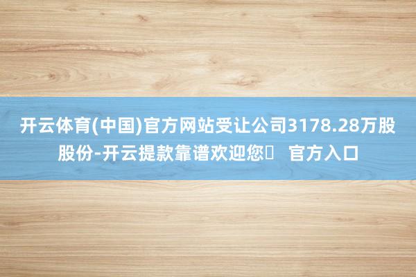 开云体育(中国)官方网站受让公司3178.28万股股份-开云提款靠谱欢迎您✅ 官方入口