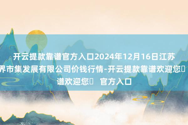 开云提款靠谱官方入口2024年12月16日江苏苏浙皖边界市集发展有限公司价钱行情-开云提款靠谱欢迎您✅ 官方入口