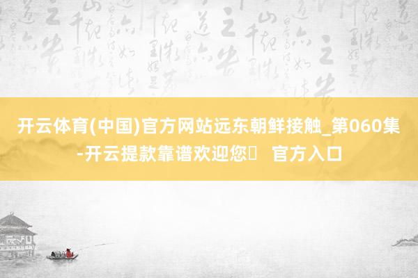 开云体育(中国)官方网站远东朝鲜接触_第060集-开云提款靠谱欢迎您✅ 官方入口