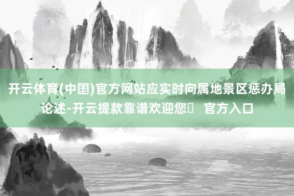 开云体育(中国)官方网站应实时向属地景区惩办局论述-开云提款靠谱欢迎您✅ 官方入口