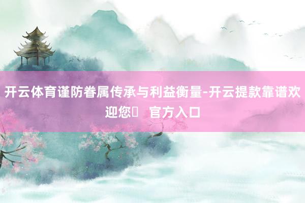 开云体育谨防眷属传承与利益衡量-开云提款靠谱欢迎您✅ 官方入口
