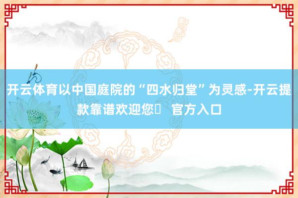 开云体育以中国庭院的“四水归堂”为灵感-开云提款靠谱欢迎您✅ 官方入口