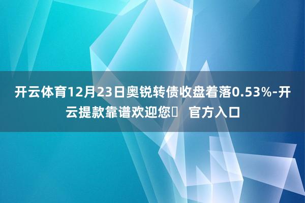 开云体育12月23日奥锐转债收盘着落0.53%-开云提款靠谱欢迎您✅ 官方入口