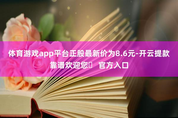 体育游戏app平台正股最新价为8.6元-开云提款靠谱欢迎您✅ 官方入口