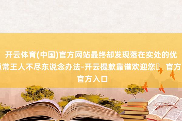 开云体育(中国)官方网站最终却发现落在实处的优惠通常王人不尽东说念办法-开云提款靠谱欢迎您✅ 官方入口