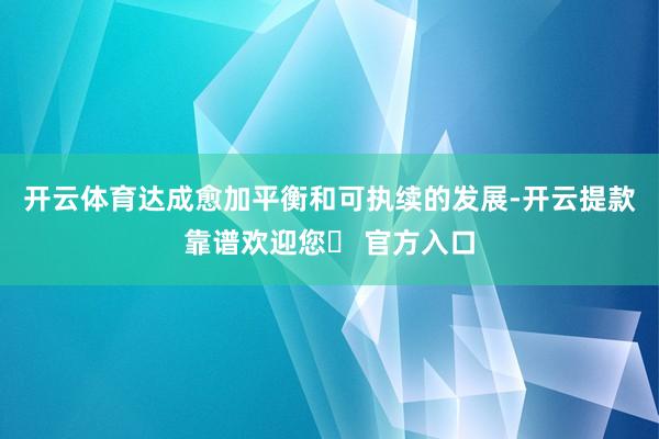开云体育达成愈加平衡和可执续的发展-开云提款靠谱欢迎您✅ 官方入口