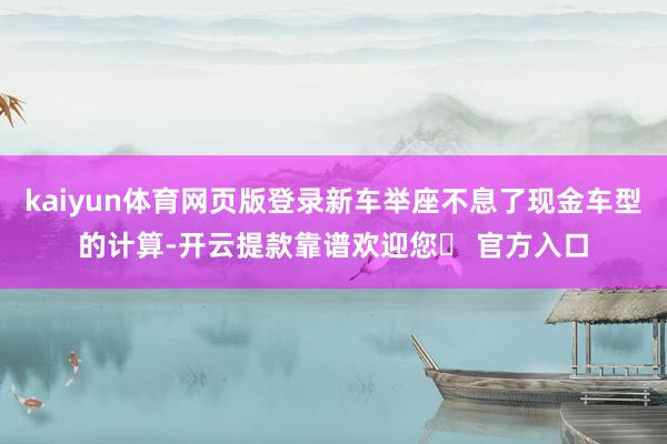 kaiyun体育网页版登录新车举座不息了现金车型的计算-开云提款靠谱欢迎您✅ 官方入口