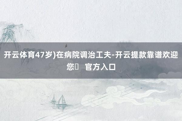 开云体育47岁)在病院调治工夫-开云提款靠谱欢迎您✅ 官方入口