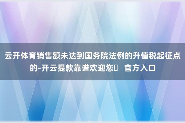 云开体育销售额未达到国务院法例的升值税起征点的-开云提款靠谱欢迎您✅ 官方入口