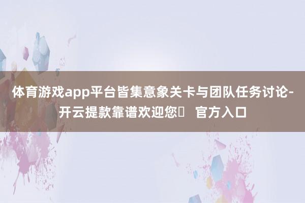 体育游戏app平台皆集意象关卡与团队任务讨论-开云提款靠谱欢迎您✅ 官方入口