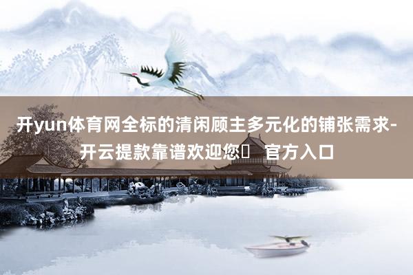 开yun体育网全标的清闲顾主多元化的铺张需求-开云提款靠谱欢迎您✅ 官方入口