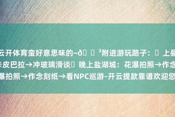 云开体育蛮好意思味的~🌳附进游玩路子：▫上昼丛林天下：挖笋→喂卡皮巴拉→冲玻璃滑谈▫晚上盐湖城：花瀑拍照→作念刻纸→看NPC巡游-开云提款靠谱欢迎您✅ 官方入口