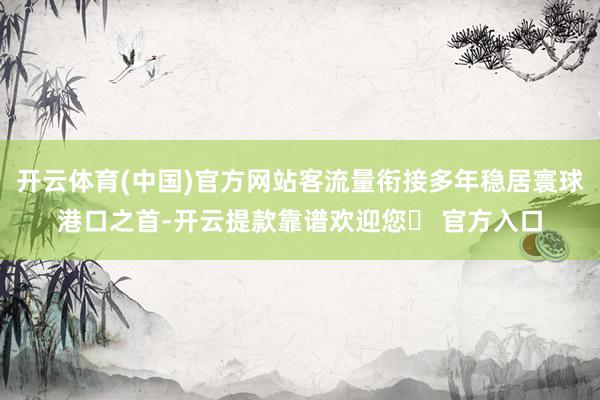 开云体育(中国)官方网站客流量衔接多年稳居寰球港口之首-开云提款靠谱欢迎您✅ 官方入口