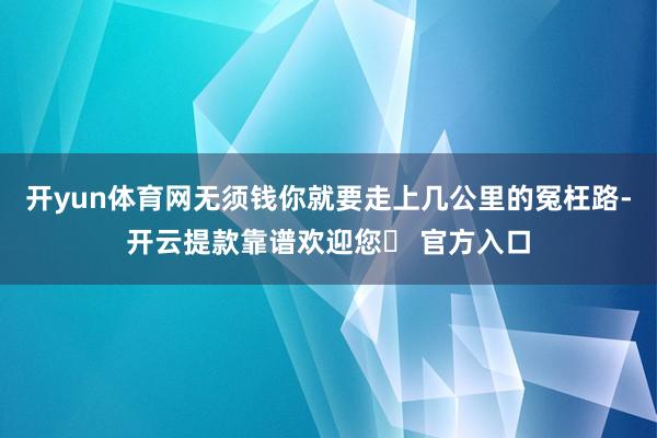 开yun体育网无须钱你就要走上几公里的冤枉路-开云提款靠谱欢迎您✅ 官方入口