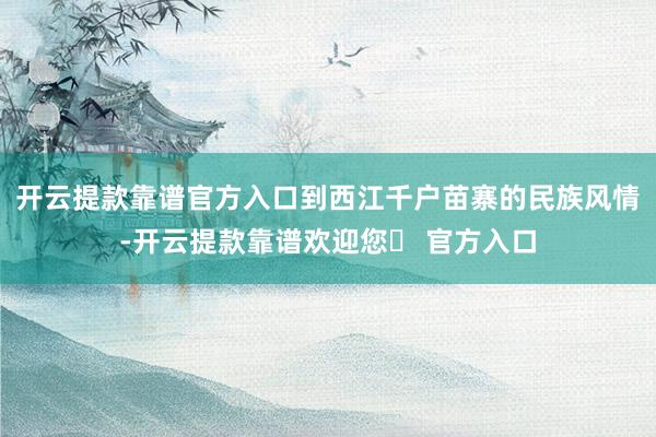 开云提款靠谱官方入口到西江千户苗寨的民族风情-开云提款靠谱欢迎您✅ 官方入口