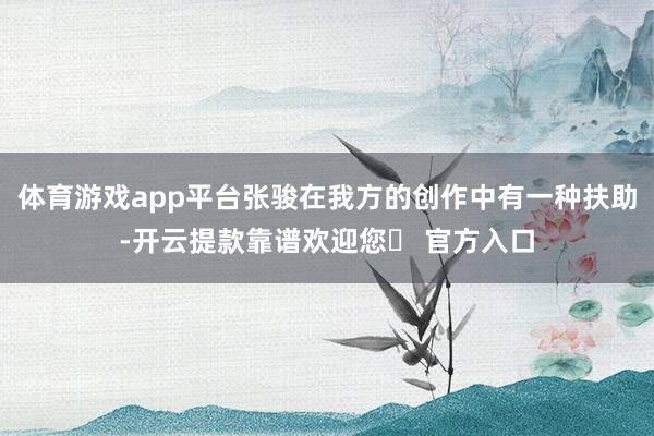 体育游戏app平台张骏在我方的创作中有一种扶助-开云提款靠谱欢迎您✅ 官方入口