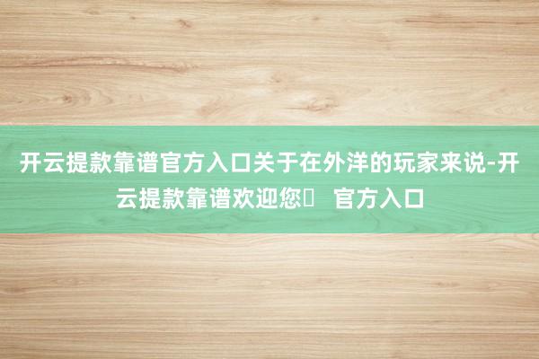 开云提款靠谱官方入口关于在外洋的玩家来说-开云提款靠谱欢迎您✅ 官方入口