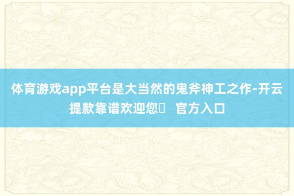 体育游戏app平台是大当然的鬼斧神工之作-开云提款靠谱欢迎您✅ 官方入口