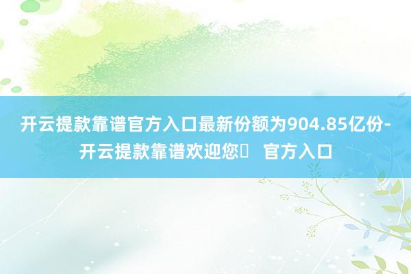 开云提款靠谱官方入口最新份额为904.85亿份-开云提款靠谱欢迎您✅ 官方入口
