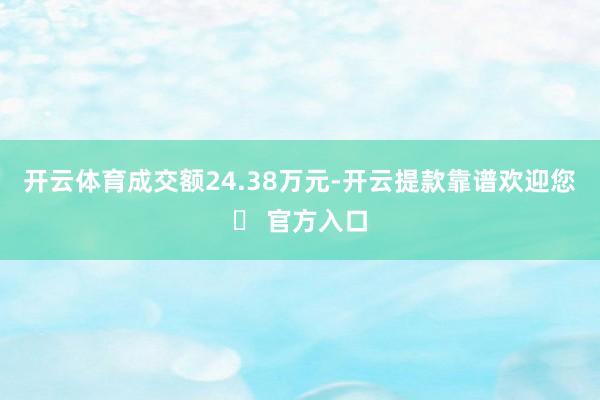 开云体育成交额24.38万元-开云提款靠谱欢迎您✅ 官方入口