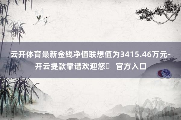 云开体育最新金钱净值联想值为3415.46万元-开云提款靠谱欢迎您✅ 官方入口