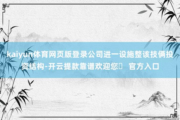 kaiyun体育网页版登录公司进一设施整该技俩投资结构-开云提款靠谱欢迎您✅ 官方入口