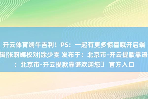 开云体育端午吉利！PS：一起有更多惊喜哦开启端午龙舟之旅点击剪辑|张莉娜校对|涂少雯 发布于：北京市-开云提款靠谱欢迎您✅ 官方入口