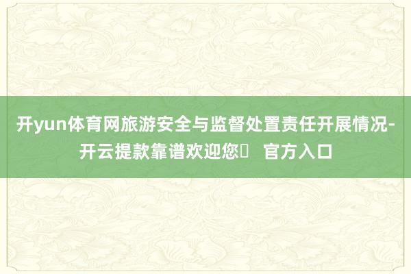 开yun体育网旅游安全与监督处置责任开展情况-开云提款靠谱欢迎您✅ 官方入口