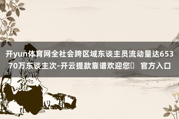 开yun体育网全社会跨区域东谈主员流动量达65370万东谈主次-开云提款靠谱欢迎您✅ 官方入口