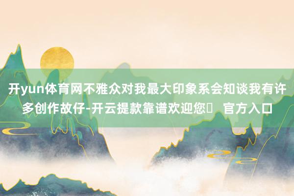 开yun体育网不雅众对我最大印象系会知谈我有许多创作故仔-开云提款靠谱欢迎您✅ 官方入口