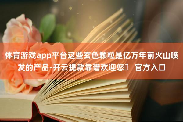 体育游戏app平台这些玄色颗粒是亿万年前火山喷发的产品-开云提款靠谱欢迎您✅ 官方入口
